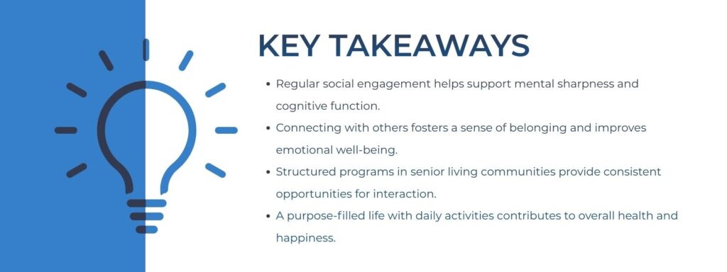 infographic that says 'Key Takeaways
Regular social engagement helps support mental sharpness and cognitive function.
Connecting with others fosters a sense of belonging and improves emotional well-being.
Structured programs in senior living communities provide consistent opportunities for interaction.
A purpose-filled life with daily activities contributes to overall health and happiness.'